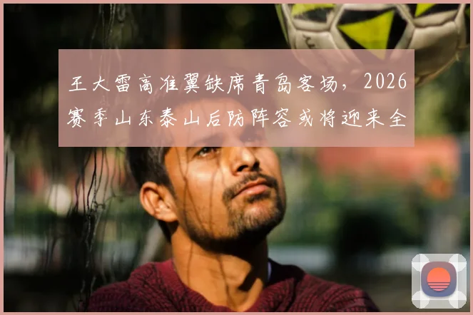 王大雷高准翼缺席青岛客场，2026赛季山东泰山后防阵容或将迎来全新调整