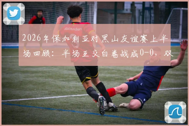 2026年保加利亚对黑山友谊赛上半场回顾:半场互交白卷战成0-0,双方进攻乏术,附半场数据统计与集锦观看指南