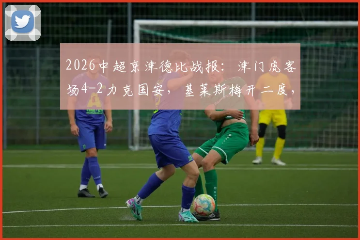 2026中超京津德比战报：津门虎客场4-2力克国安，基莱斯梅开二度，张玉宁破门难救主