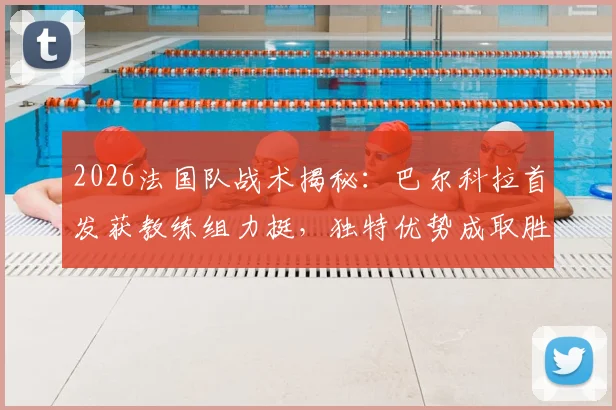 2026法国队战术揭秘:巴尔科拉首发获教练组力挺,独特优势成取胜关键因素解析