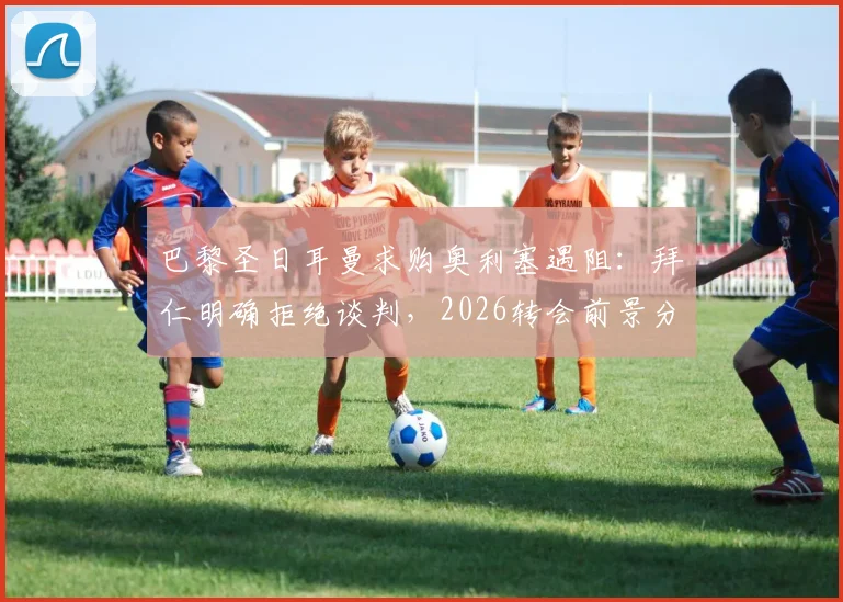 巴黎圣日耳曼求购奥利塞遇阻：拜仁明确拒绝谈判，2026转会前景分析