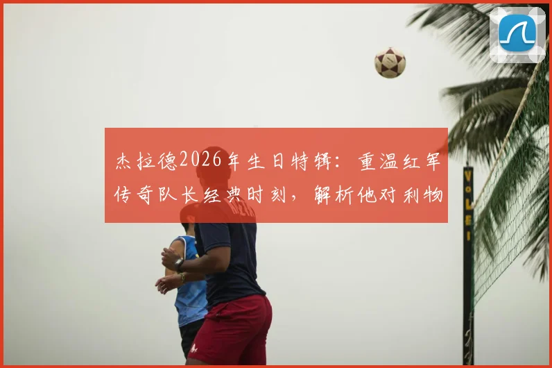 杰拉德2026年生日特辑:重温红军传奇队长经典时刻,解析他对利物浦俱乐部的深远影响