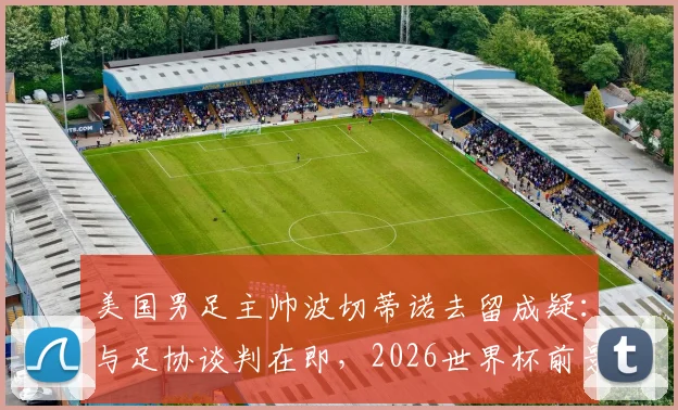 美国男足主帅波切蒂诺去留成疑：与足协谈判在即，2026世界杯前景如何？