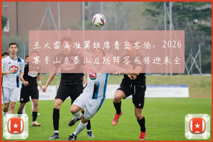 王大雷高准翼缺席青岛客场,2026赛季山东泰山后防阵容或将迎来全新调整