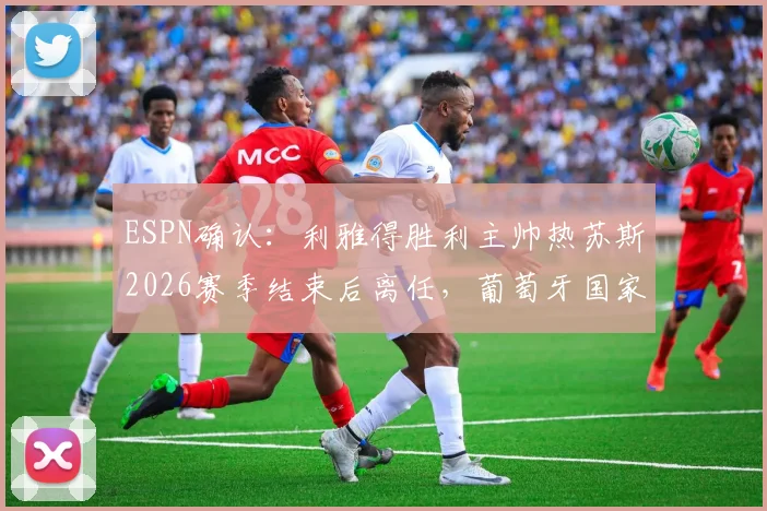 ESPN确认：利雅得胜利主帅热苏斯2026赛季结束后离任，葡萄牙国家队帅位成潜在下家