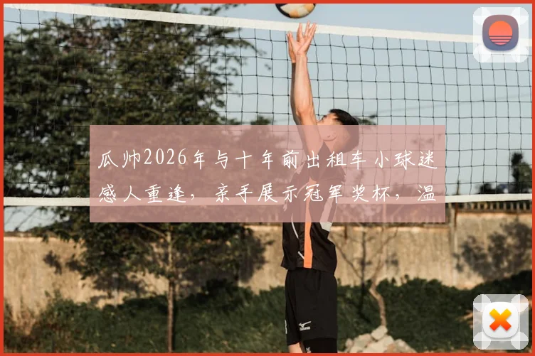 瓜帅2026年与十年前出租车小球迷感人重逢，亲手展示冠军奖杯，温情故事全网刷屏