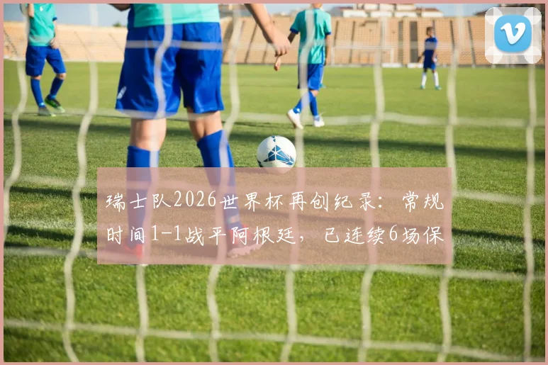 瑞士队2026世界杯再创纪录:常规时间1-1战平阿根廷,已连续6场保持不败,详细解读小组赛走势