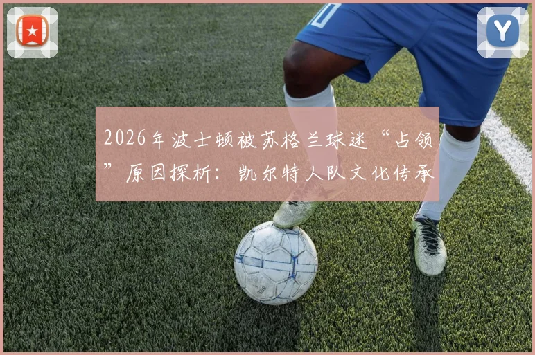 2026年波士顿被苏格兰球迷“占领”原因探析：凯尔特人队文化传承与波士顿苏格兰社区活动深度联结