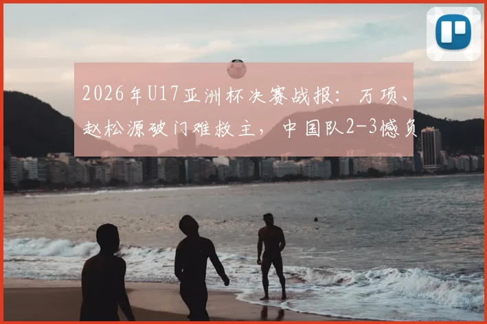 2026年U17亚洲杯决赛战报:万项、赵松源破门难救主,中国队2-3憾负日本无缘夺冠,附比赛录像回放