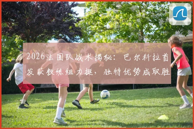 2026法国队战术揭秘：巴尔科拉首发获教练组力挺，独特优势成取胜关键因素解析