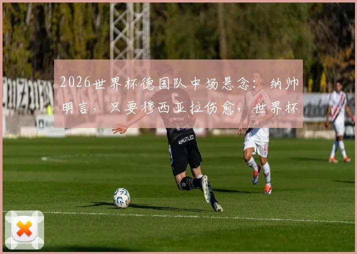 2026世界杯德国队中场悬念：纳帅明言，只要穆西亚拉伤愈，世界杯名单必有他一席