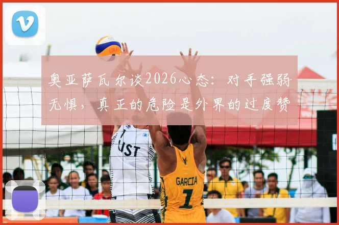 奥亚萨瓦尔谈2026心态：对手强弱无惧，真正的危险是外界的过度赞美
