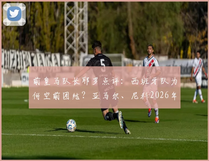 前皇马队长耶罗点评：西班牙队为何空前团结？亚马尔、尼科2026年世界杯已显巨星潜质