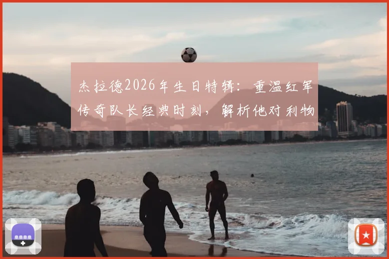 杰拉德2026年生日特辑：重温红军传奇队长经典时刻，解析他对利物浦俱乐部的深远影响