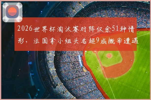 2026世界杯淘汰赛对阵仅余51种情形，法国拿小组头名超9成概率遭遇瑞典