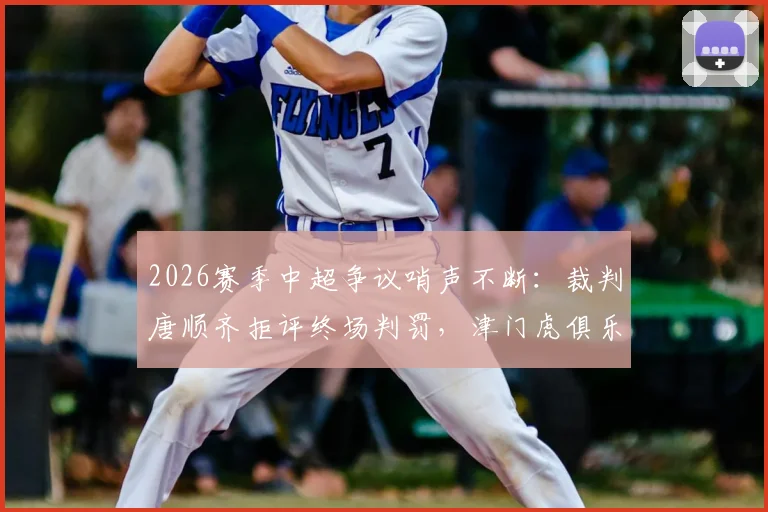 2026赛季中超争议哨声不断:裁判唐顺齐拒评终场判罚,津门虎俱乐部宣布正式申诉流程