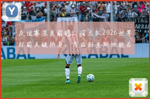 友谊赛深度前瞻:荷兰队2026世界杯前关键热身,乌兹别克斯坦能否借强敌重拾状态与信心?