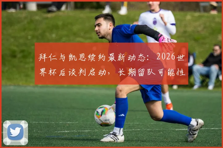 拜仁与凯恩续约最新动态：2026世界杯后谈判启动，长期留队可能性深度分析