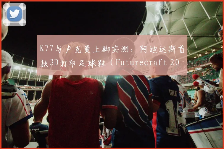 K77与卢克曼上脚实测,阿迪达斯首款3D打印足球鞋(Futurecraft 2026)深度剖析:技术原理、实战潜力与价格预测