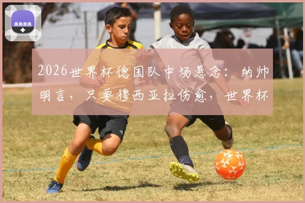 2026世界杯德国队中场悬念：纳帅明言，只要穆西亚拉伤愈，世界杯名单必有他一席