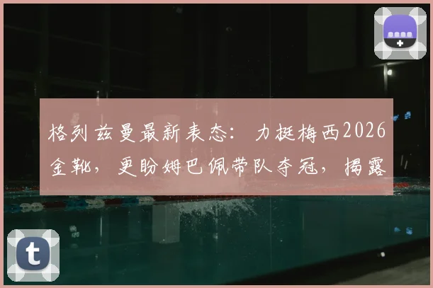 格列兹曼最新表态:力挺梅西2026金靴,更盼姆巴佩带队夺冠,揭露法国队内真实关系