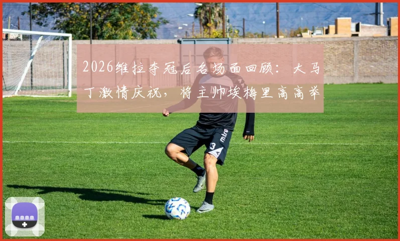 2026维拉夺冠后名场面回顾:大马丁激情庆祝,将主帅埃梅里高高举过头顶瞬间引爆全场