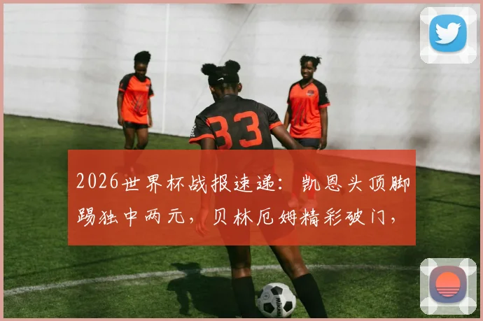 2026世界杯战报速递:凯恩头顶脚踢独中两元,贝林厄姆精彩破门,英格兰队4-2力克老对手克罗地亚队