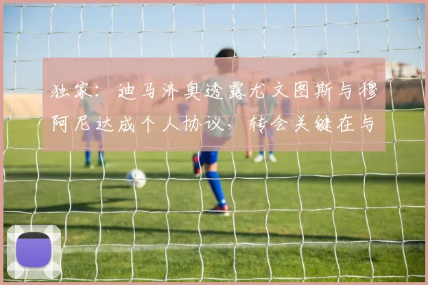 独家:迪马济奥透露尤文图斯与穆阿尼达成个人协议,转会关键在与巴黎圣日耳曼谈判