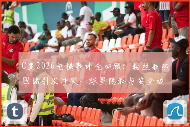 C罗2026电梯事件全回顾:粉丝狂热围堵引发冲突,球星隐私与安全边界何在?