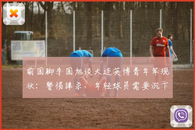 前国脚李国旭谈大连英博青年军现状：警惕捧杀，年轻球员需要沉下心踢好每一场比赛