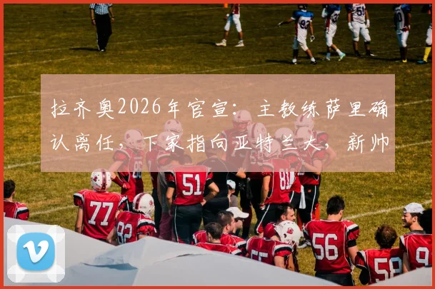 拉齐奥2026年官宣：主教练萨里确认离任，下家指向亚特兰大，新帅人选与球队动荡解析