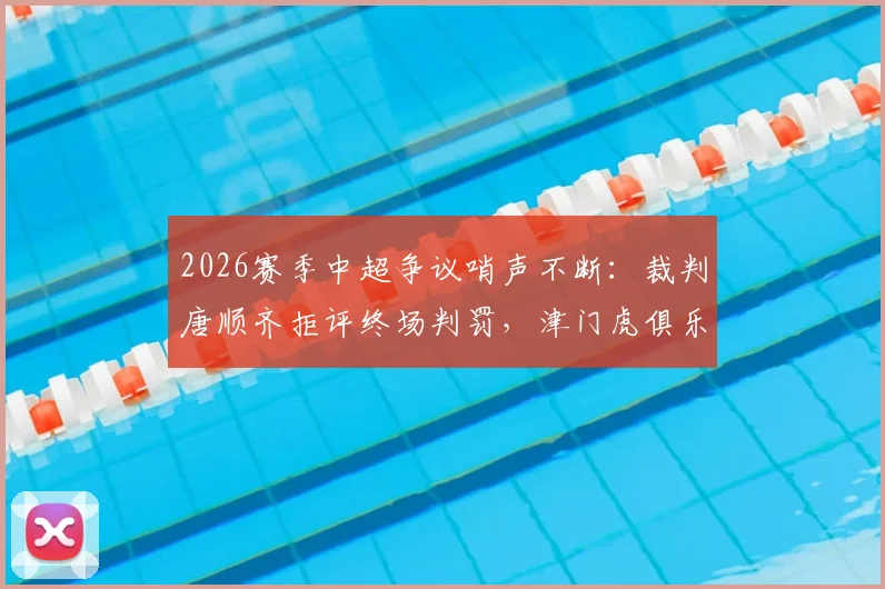 2026赛季中超争议哨声不断：裁判唐顺齐拒评终场判罚，津门虎俱乐部宣布正式申诉流程