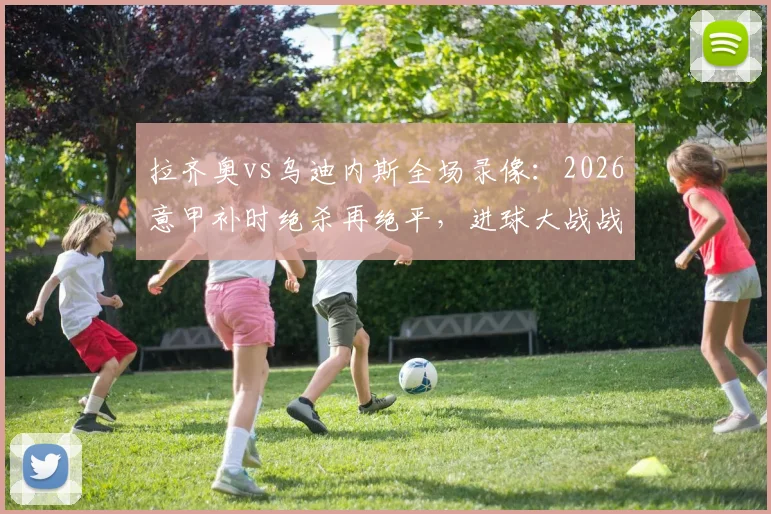 拉齐奥vs乌迪内斯全场录像：2026意甲补时绝杀再绝平，进球大战战术复盘与集锦