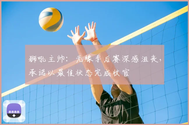 狮吼主帅:无缘季后赛深感沮丧,承诺以最佳状态完成收官