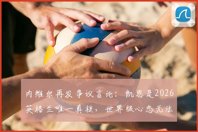 内维尔再发争议言论：凯恩是2026英格兰唯一真核，世界级心态无法被击垮