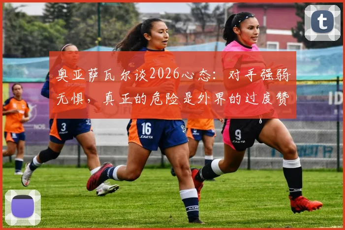 奥亚萨瓦尔谈2026心态:对手强弱无惧,真正的危险是外界的过度赞美