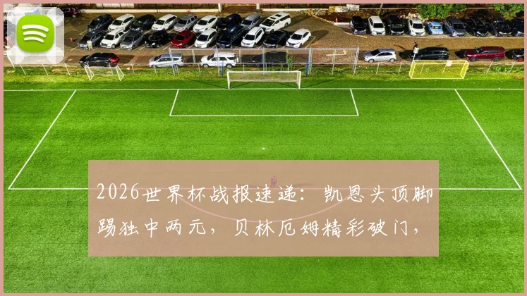 2026世界杯战报速递：凯恩头顶脚踢独中两元，贝林厄姆精彩破门，英格兰队4-2力克老对手克罗地亚队