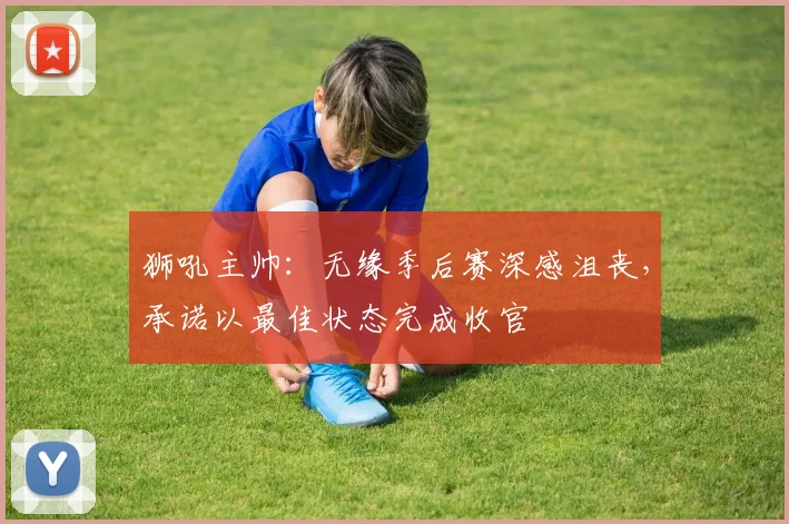 狮吼主帅：无缘季后赛深感沮丧，承诺以最佳状态完成收官