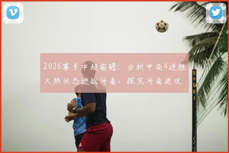 2026赛季中超前瞻：分析申花4连胜火热状态迎战河南，探究河南进攻乏力近5轮不胜根源