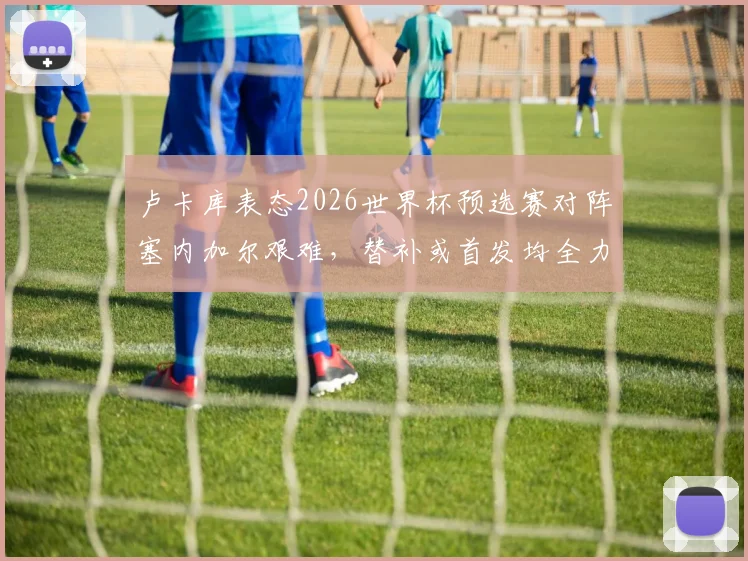 卢卡库表态2026世界杯预选赛对阵塞内加尔艰难，替补或首发均全力以赴，球队团结至上