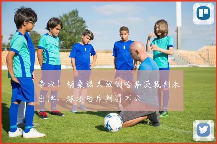 争议！胡桑诺夫放倒哈弗茨裁判未出牌，球迷怒斥判罚不公