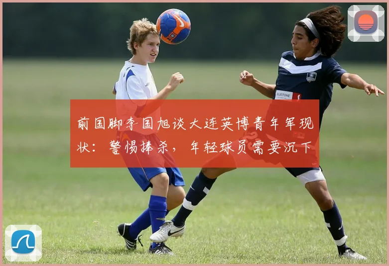 前国脚李国旭谈大连英博青年军现状：警惕捧杀，年轻球员需要沉下心踢好每一场比赛