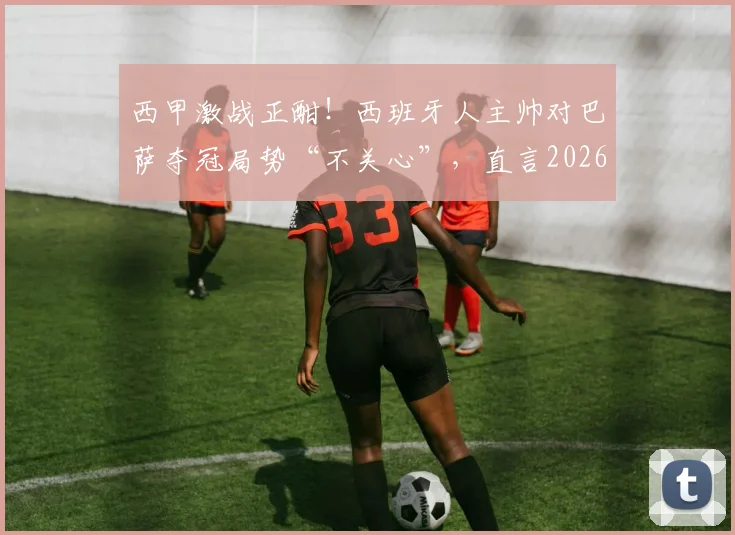 西甲激战正酣！西班牙人主帅对巴萨夺冠局势“不关心”，直言2026赛季全力阻击皇马全攻略