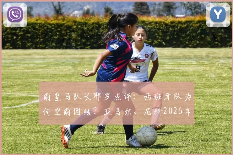 前皇马队长耶罗点评:西班牙队为何空前团结?亚马尔、尼科2026年世界杯已显巨星潜质