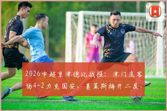 2026中超京津德比战报:津门虎客场4-2力克国安,基莱斯梅开二度,张玉宁破门难救主