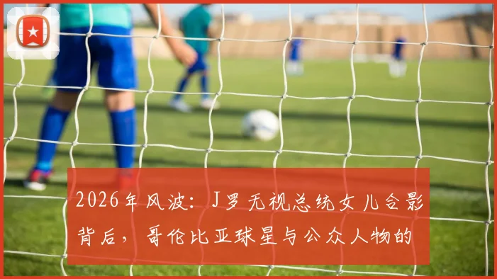 2026年风波:J罗无视总统女儿合影背后,哥伦比亚球星与公众人物的社交界限探讨