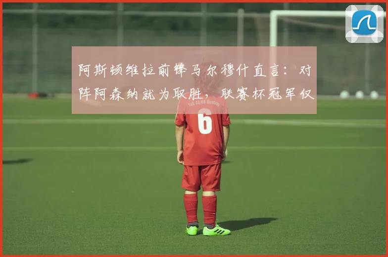 阿斯顿维拉前锋马尔穆什直言:对阵阿森纳就为取胜,联赛杯冠军仅是开始