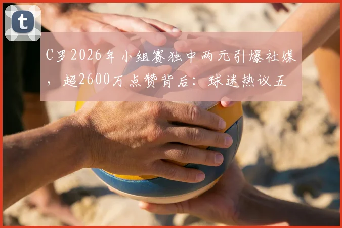 C罗2026年小组赛独中两元引爆社媒,超2600万点赞背后:球迷热议五大看点与瞬间回顾