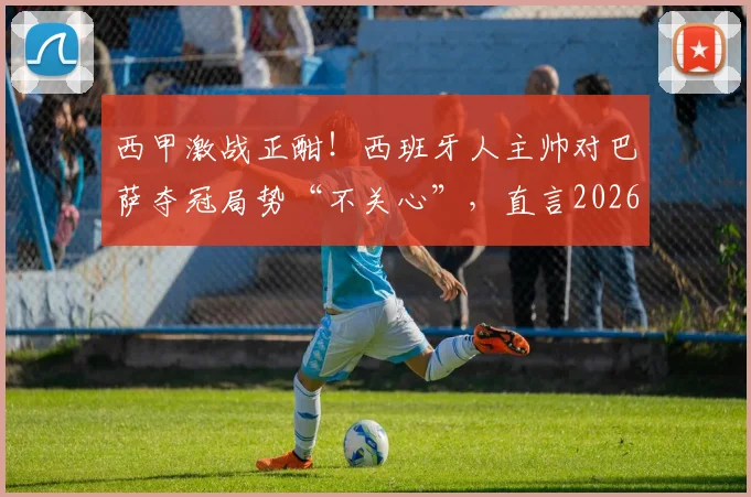 西甲激战正酣!西班牙人主帅对巴萨夺冠局势“不关心”,直言2026赛季全力阻击皇马全攻略