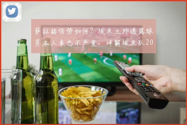 萨拉赫伤势如何？埃及主帅透露球员本人表态不严重，详解埃及队2026备战时间线